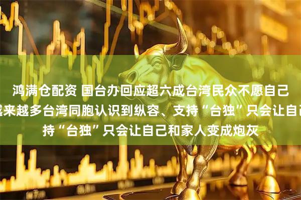 鸿满仓配资 国台办回应超六成台湾民众不愿自己或家人上战场：越来越多台湾同胞认识到纵容、支持“台独”只会让自己和家人变成炮灰