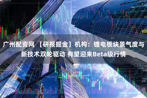 广州配资网 【研报掘金】机构：锂电板块景气度与新技术双轮驱动 有望迎来Beta级行情
