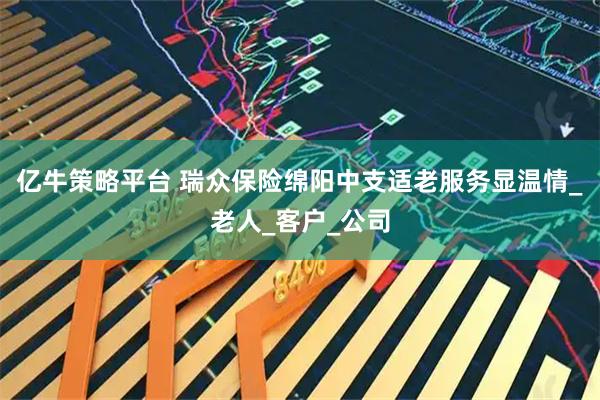 亿牛策略平台 瑞众保险绵阳中支适老服务显温情_老人_客户_公司