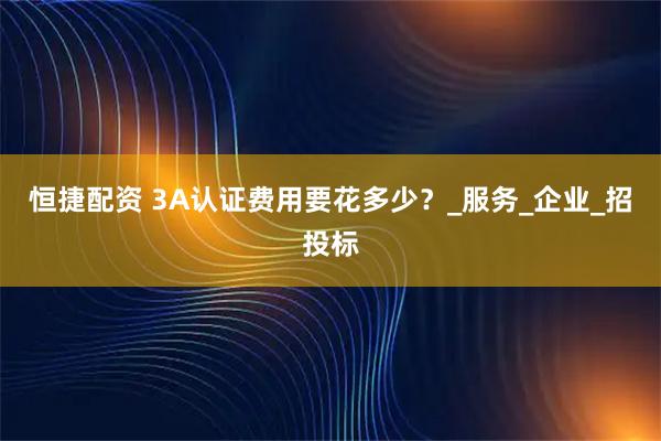 恒捷配资 3A认证费用要花多少？_服务_企业_招投标