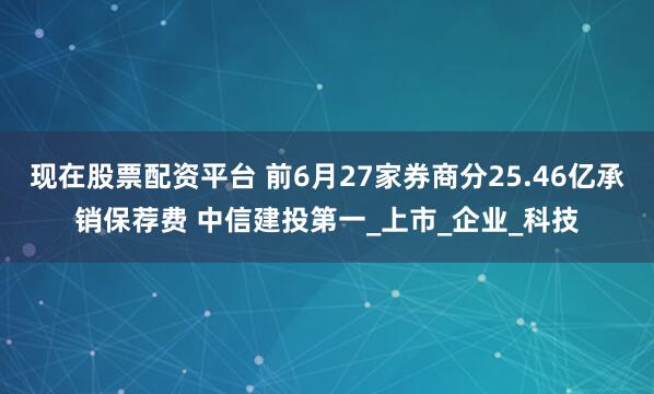 现在股票配资平台 前6月27家券商分25.46亿承销保荐费 中信建投第一_上市_企业_科技