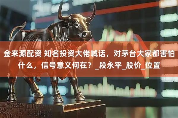 金来源配资 知名投资大佬喊话，对茅台大家都害怕什么，信号意义何在？_段永平_股价_位置