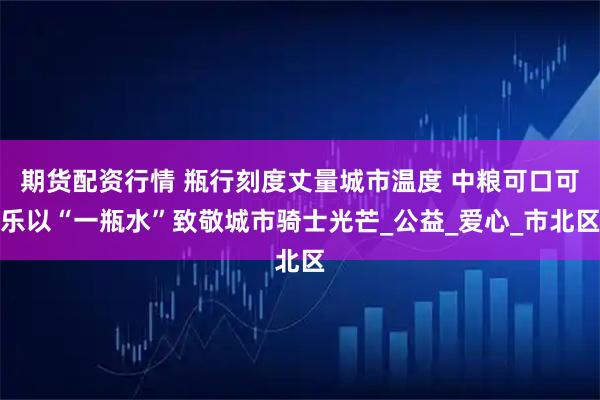 期货配资行情 瓶行刻度丈量城市温度 中粮可口可乐以“一瓶水”致敬城市骑士光芒_公益_爱心_市北区