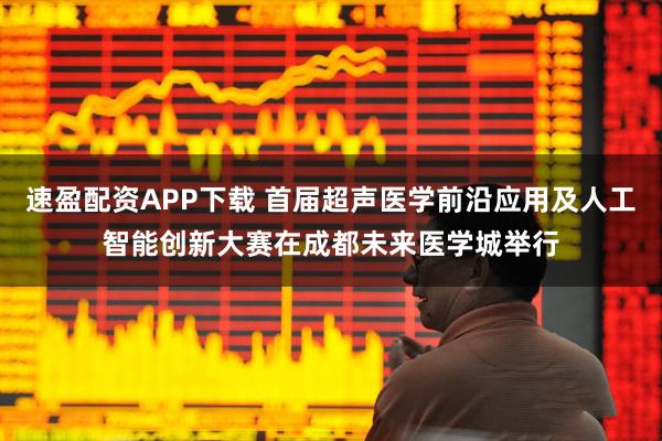 速盈配资APP下载 首届超声医学前沿应用及人工智能创新大赛在成都未来医学城举行