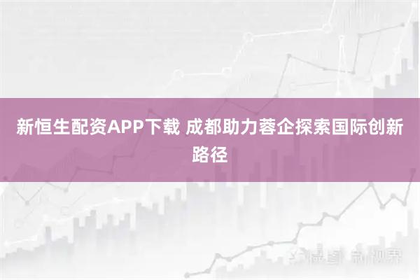 新恒生配资APP下载 成都助力蓉企探索国际创新路径