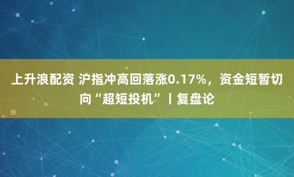 上升浪配资 沪指冲高回落涨0.17%，资金短暂切向“超短投机”丨复盘论