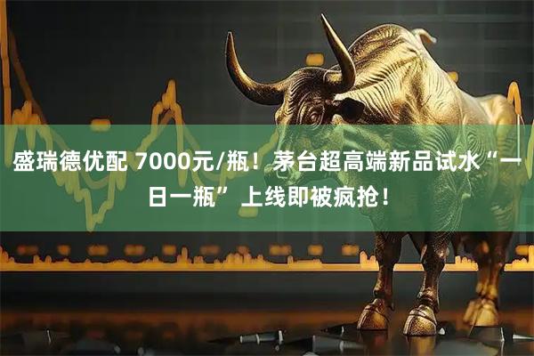 盛瑞德优配 7000元/瓶！茅台超高端新品试水“一日一瓶” 上线即被疯抢！