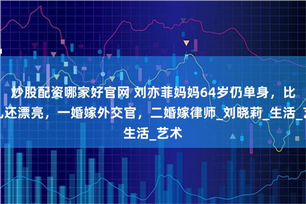 炒股配资哪家好官网 刘亦菲妈妈64岁仍单身，比女儿还漂亮，一婚嫁外交官，二婚嫁律师_刘晓莉_生活_艺术