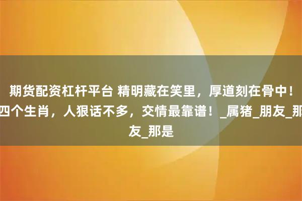 期货配资杠杆平台 精明藏在笑里，厚道刻在骨中！这四个生肖，人狠话不多，交情最靠谱！_属猪_朋友_那是