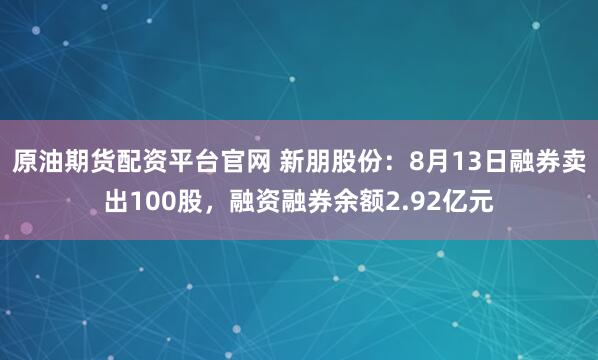 原油期货配资平台官网 新朋股份：8月13日融券卖出100股，融资融券余额2.92亿元