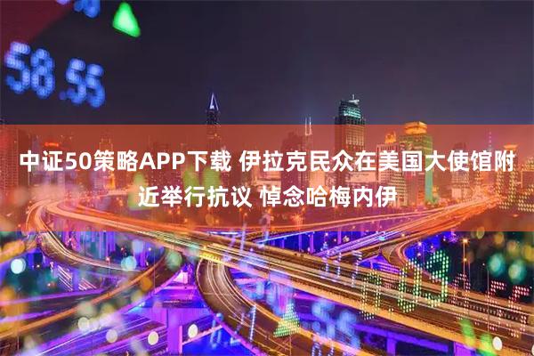 中证50策略APP下载 伊拉克民众在美国大使馆附近举行抗议 悼念哈梅内伊