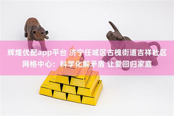 辉煌优配app平台 济宁任城区古槐街道吉祥社区网格中心：科学化解矛盾 让爱回归家庭