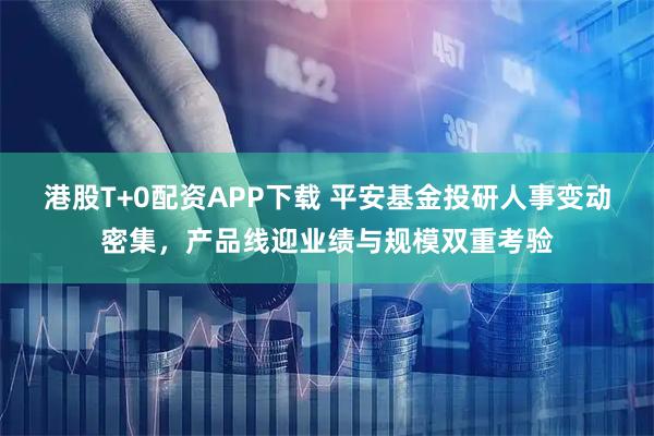 港股T+0配资APP下载 平安基金投研人事变动密集，产品线迎业绩与规模双重考验