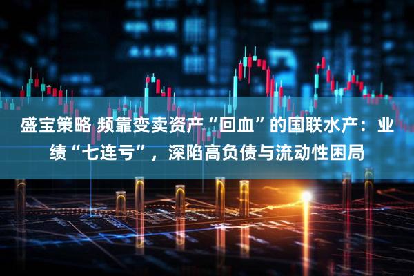 盛宝策略 频靠变卖资产“回血”的国联水产：业绩“七连亏”，深陷高负债与流动性困局